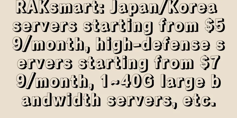 RAKsmart: Japan/Korea servers starting from $59/month, high-defense servers starting from $79/month, 1~40G large bandwidth servers, etc.
