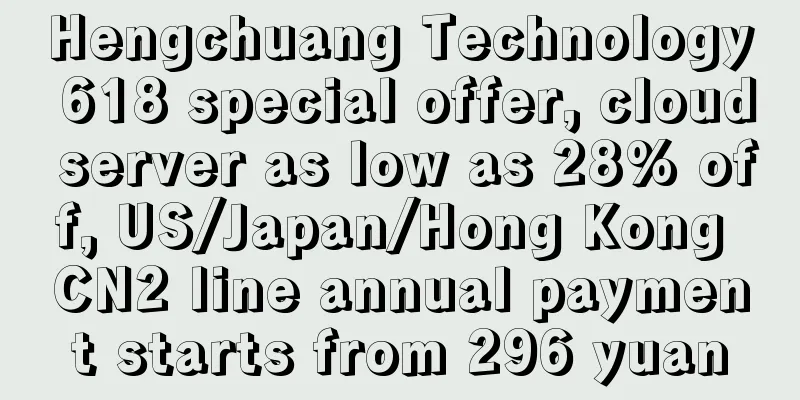 Hengchuang Technology 618 special offer, cloud server as low as 28% off, US/Japan/Hong Kong CN2 line annual payment starts from 296 yuan