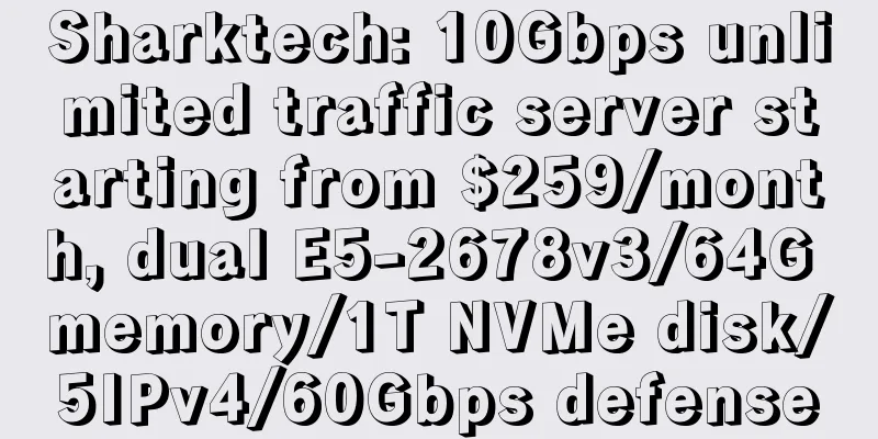 Sharktech: 10Gbps unlimited traffic server starting from $259/month, dual E5-2678v3/64G memory/1T NVMe disk/5IPv4/60Gbps defense
