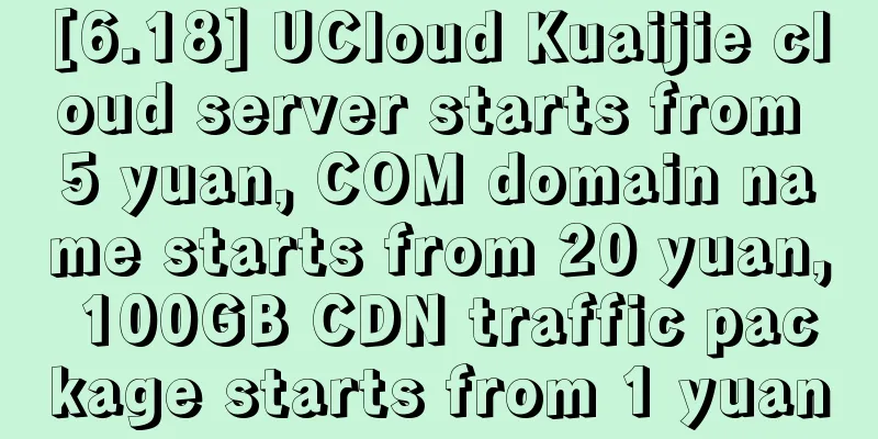 [6.18] UCloud Kuaijie cloud server starts from 5 yuan, COM domain name starts from 20 yuan, 100GB CDN traffic package starts from 1 yuan