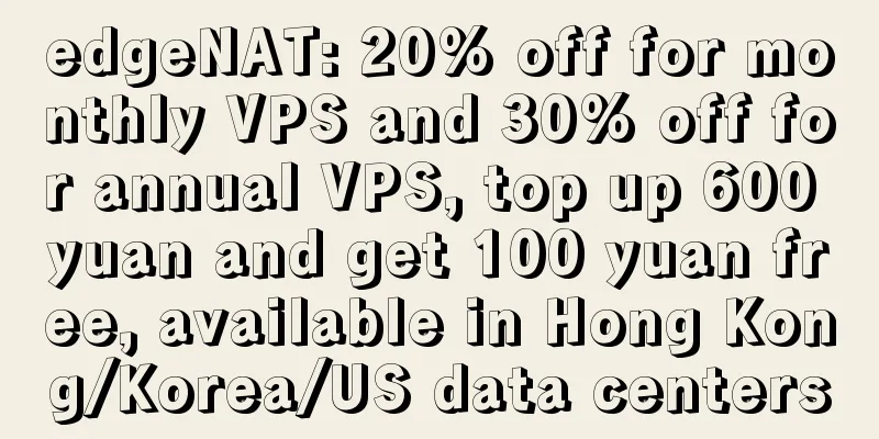 edgeNAT: 20% off for monthly VPS and 30% off for annual VPS, top up 600 yuan and get 100 yuan free, available in Hong Kong/Korea/US data centers