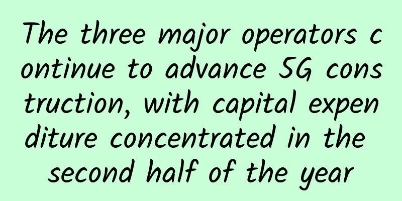 The three major operators continue to advance 5G construction, with capital expenditure concentrated in the second half of the year