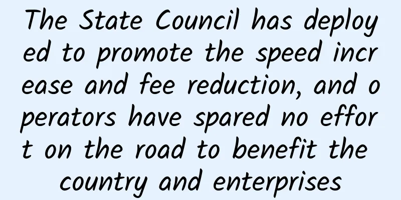 The State Council has deployed to promote the speed increase and fee reduction, and operators have spared no effort on the road to benefit the country and enterprises