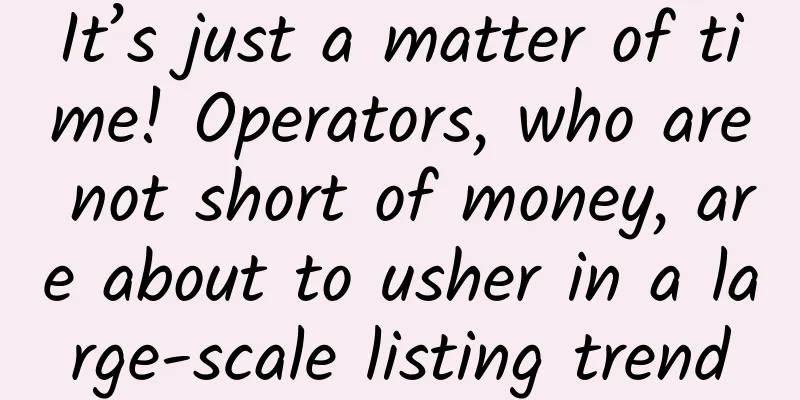 It’s just a matter of time! Operators, who are not short of money, are about to usher in a large-scale listing trend