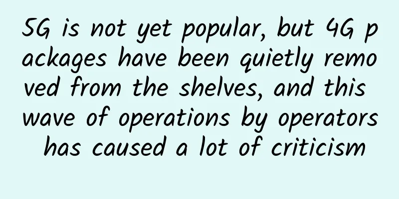 5G is not yet popular, but 4G packages have been quietly removed from the shelves, and this wave of operations by operators has caused a lot of criticism