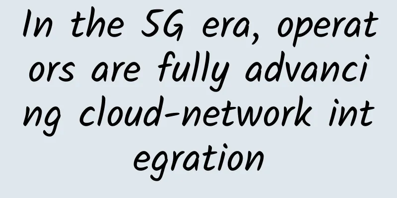 In the 5G era, operators are fully advancing cloud-network integration