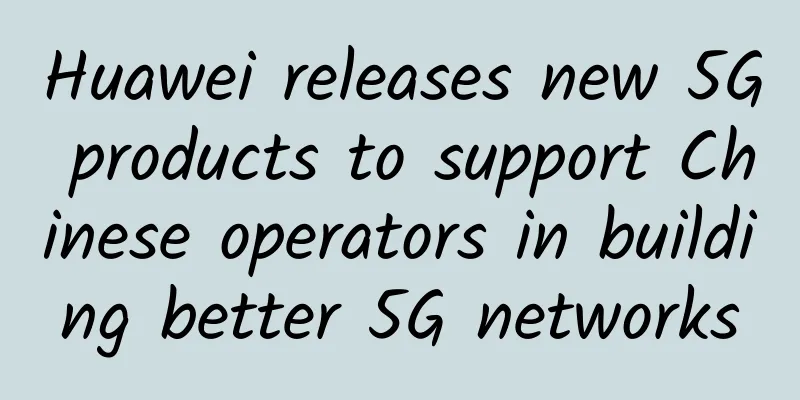 Huawei releases new 5G products to support Chinese operators in building better 5G networks
