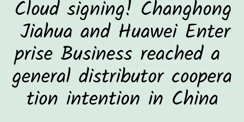 Cloud signing! Changhong Jiahua and Huawei Enterprise Business reached a general distributor cooperation intention in China