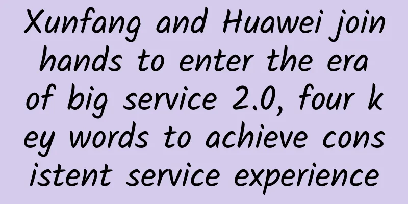 Xunfang and Huawei join hands to enter the era of big service 2.0, four key words to achieve consistent service experience