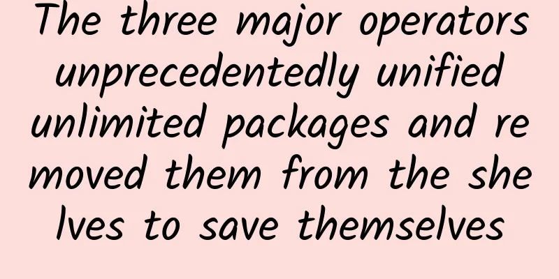 The three major operators unprecedentedly unified unlimited packages and removed them from the shelves to save themselves