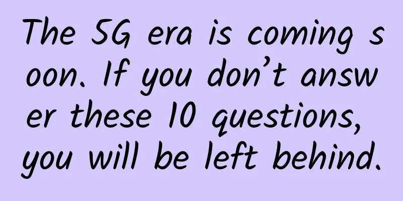 The 5G era is coming soon. If you don’t answer these 10 questions, you will be left behind.
