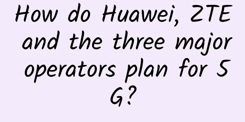 How do Huawei, ZTE and the three major operators plan for 5G?