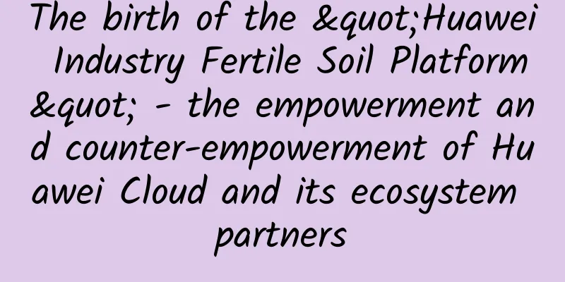The birth of the "Huawei Industry Fertile Soil Platform" - the empowerment and counter-empowerment of Huawei Cloud and its ecosystem partners