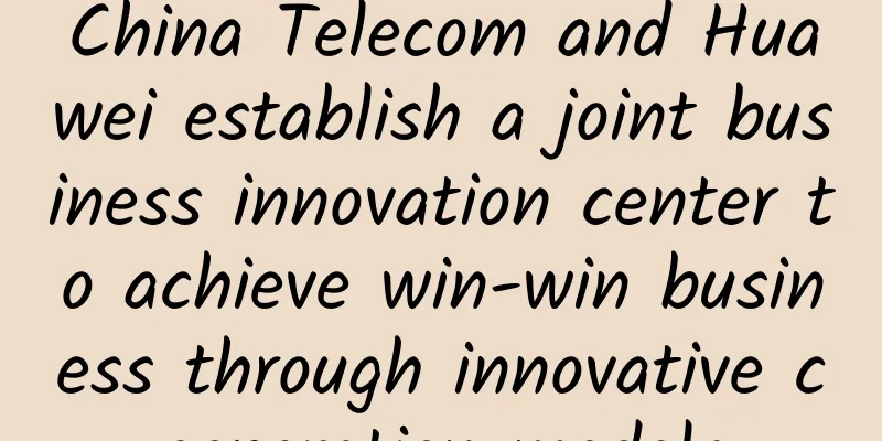 China Telecom and Huawei establish a joint business innovation center to achieve win-win business through innovative cooperation models
