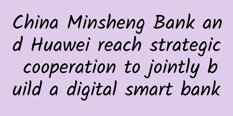 China Minsheng Bank and Huawei reach strategic cooperation to jointly build a digital smart bank