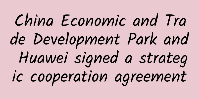 China Economic and Trade Development Park and Huawei signed a strategic cooperation agreement