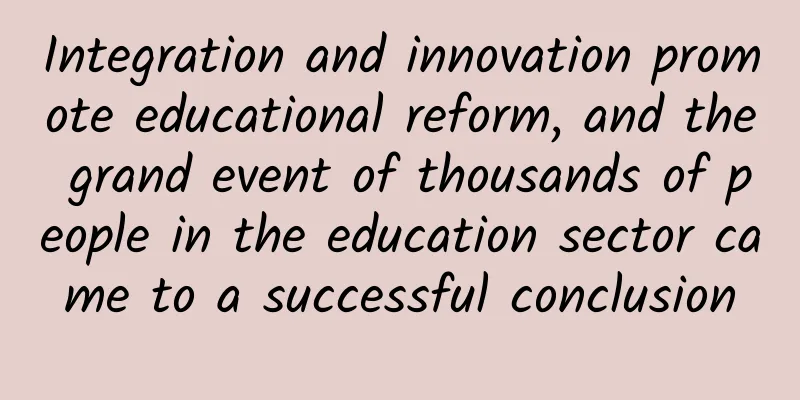 Integration and innovation promote educational reform, and the grand event of thousands of people in the education sector came to a successful conclusion