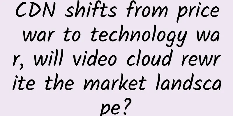 CDN shifts from price war to technology war, will video cloud rewrite the market landscape?