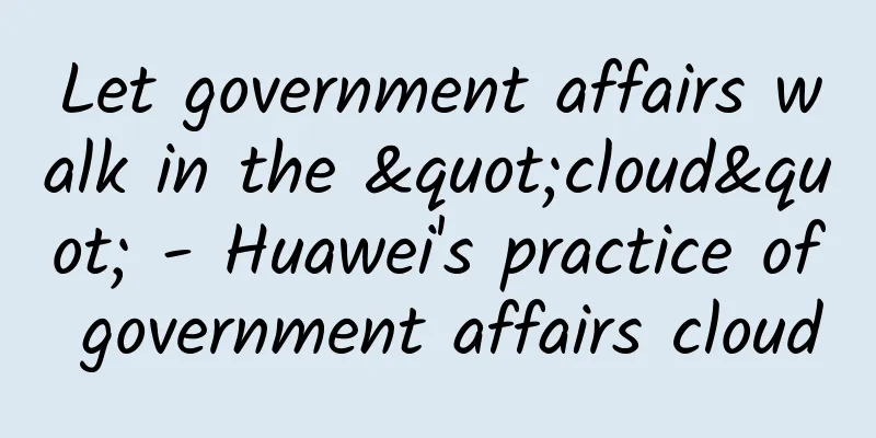 Let government affairs walk in the "cloud" - Huawei's practice of government affairs cloud