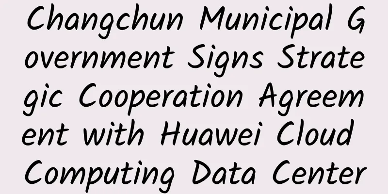 Changchun Municipal Government Signs Strategic Cooperation Agreement with Huawei Cloud Computing Data Center