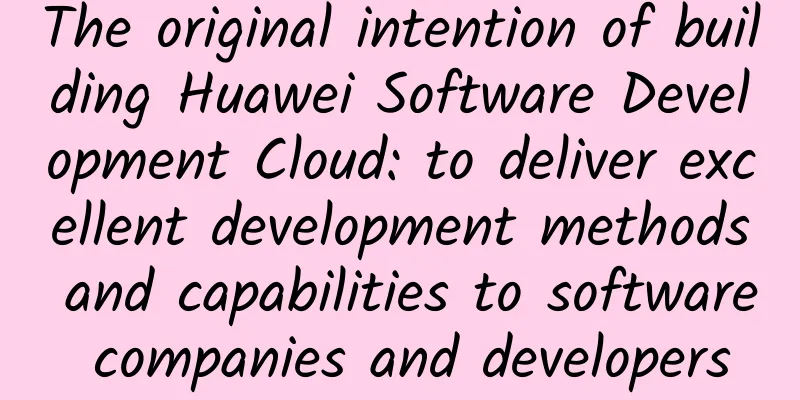 The original intention of building Huawei Software Development Cloud: to deliver excellent development methods and capabilities to software companies and developers